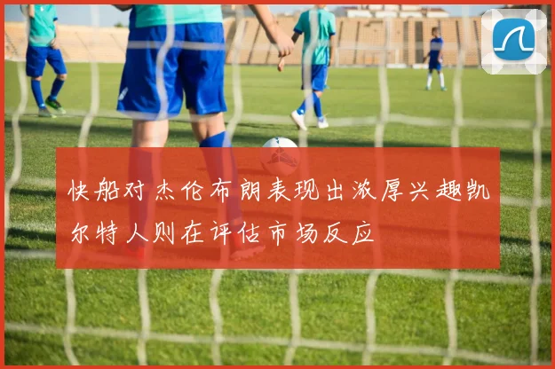 快船对杰伦布朗表现出浓厚兴趣凯尔特人则在评估市场反应