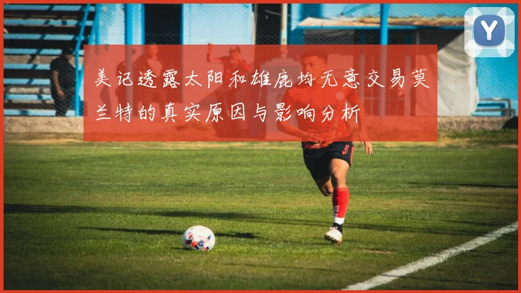 美记透露太阳和雄鹿均无意交易莫兰特的真实原因与影响分析