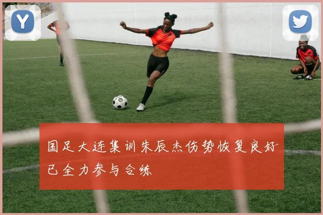 国足大连集训朱辰杰伤势恢复良好已全力参与合练