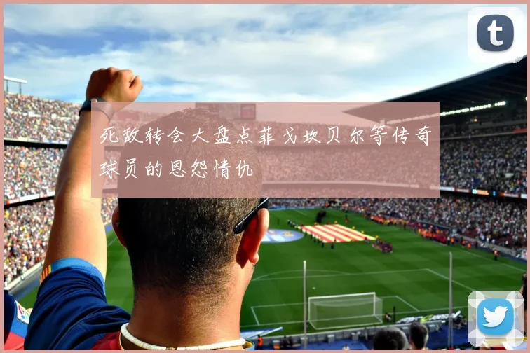 死敌转会大盘点菲戈坎贝尔等传奇球员的恩怨情仇