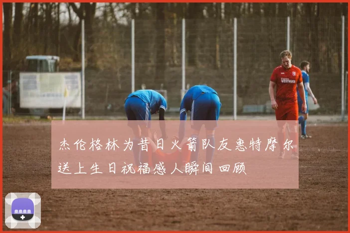 杰伦格林为昔日火箭队友惠特摩尔送上生日祝福感人瞬间回顾