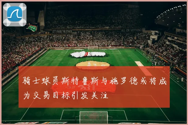骑士球员斯特鲁斯与施罗德或将成为交易目标引发关注