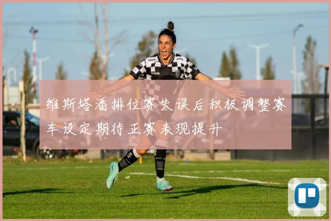 维斯塔潘排位赛失误后积极调整赛车设定期待正赛表现提升
