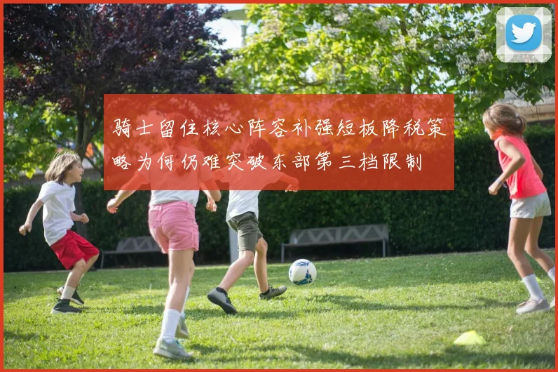 骑士留住核心阵容补强短板降税策略为何仍难突破东部第三档限制