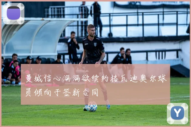 曼城信心满满欲续约格瓦迪奥尔球员倾向于签新合同