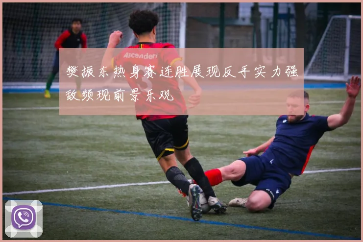 樊振东热身赛连胜展现反手实力强敌频现前景乐观