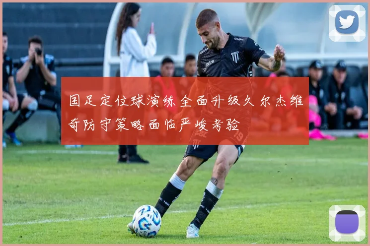 国足定位球演练全面升级久尔杰维奇防守策略面临严峻考验