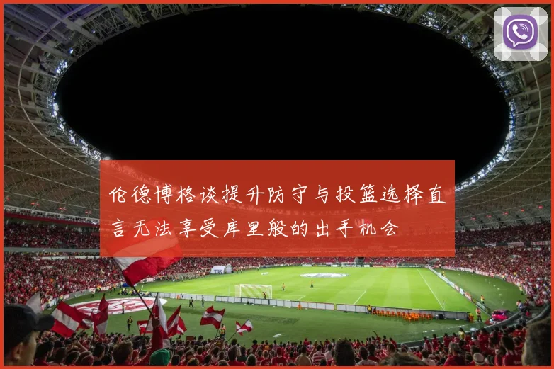 伦德博格谈提升防守与投篮选择直言无法享受库里般的出手机会