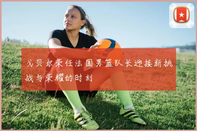 戈贝尔荣任法国男篮队长迎接新挑战与荣耀的时刻