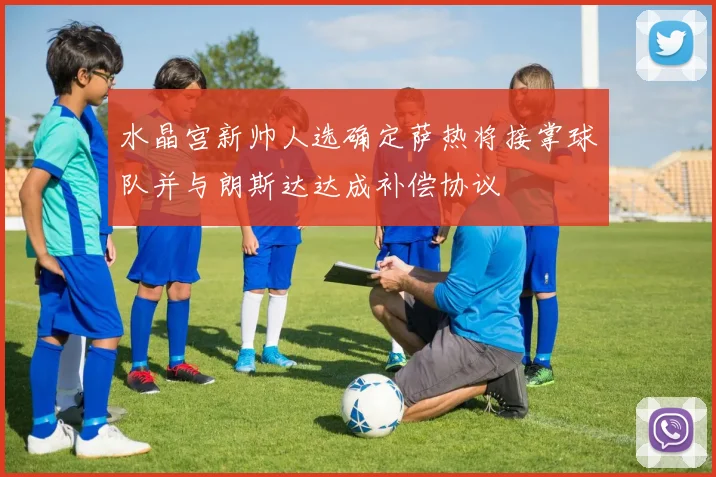 水晶宫新帅人选确定萨热将接掌球队并与朗斯达达成补偿协议