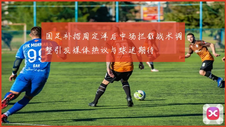 国足补招周定洋后中场拦截战术调整引发媒体热议与球迷期待
