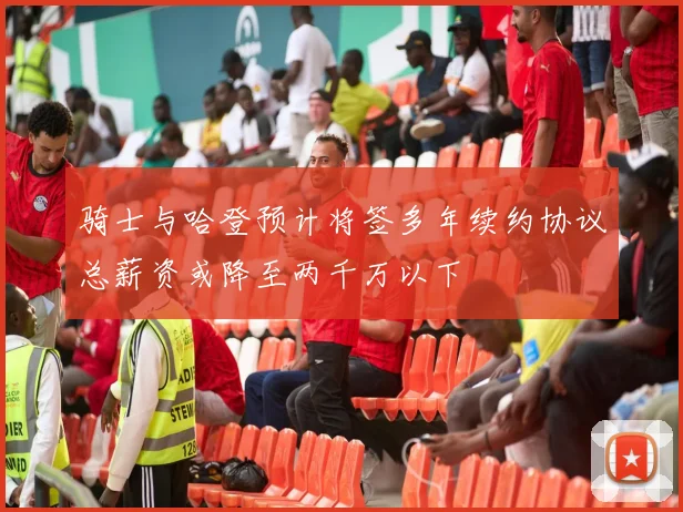 骑士与哈登预计将签多年续约协议总薪资或降至两千万以下