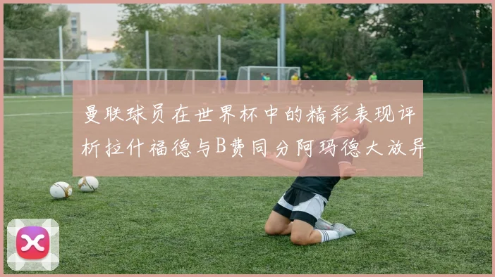 曼联球员在世界杯中的精彩表现评析拉什福德与B费同分阿玛德大放异彩