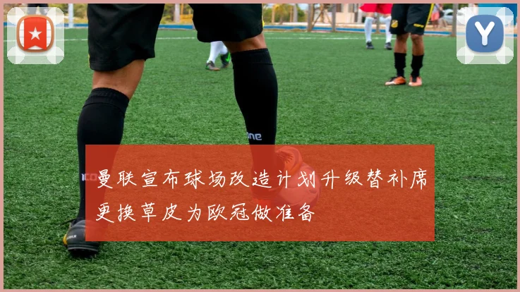 曼联宣布球场改造计划升级替补席更换草皮为欧冠做准备