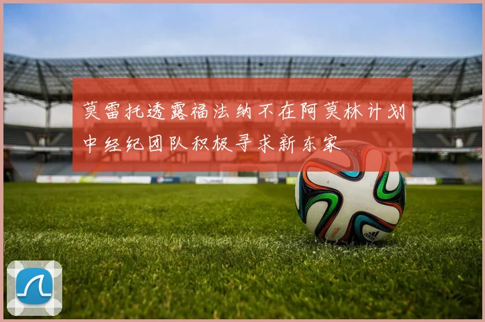 莫雷托透露福法纳不在阿莫林计划中经纪团队积极寻求新东家