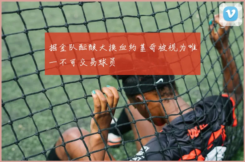 掘金队酝酿大换血约基奇被视为唯一不可交易球员