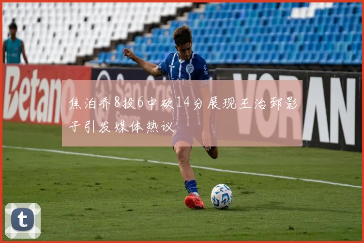 焦泊乔8投6中砍14分展现王治郅影子引发媒体热议